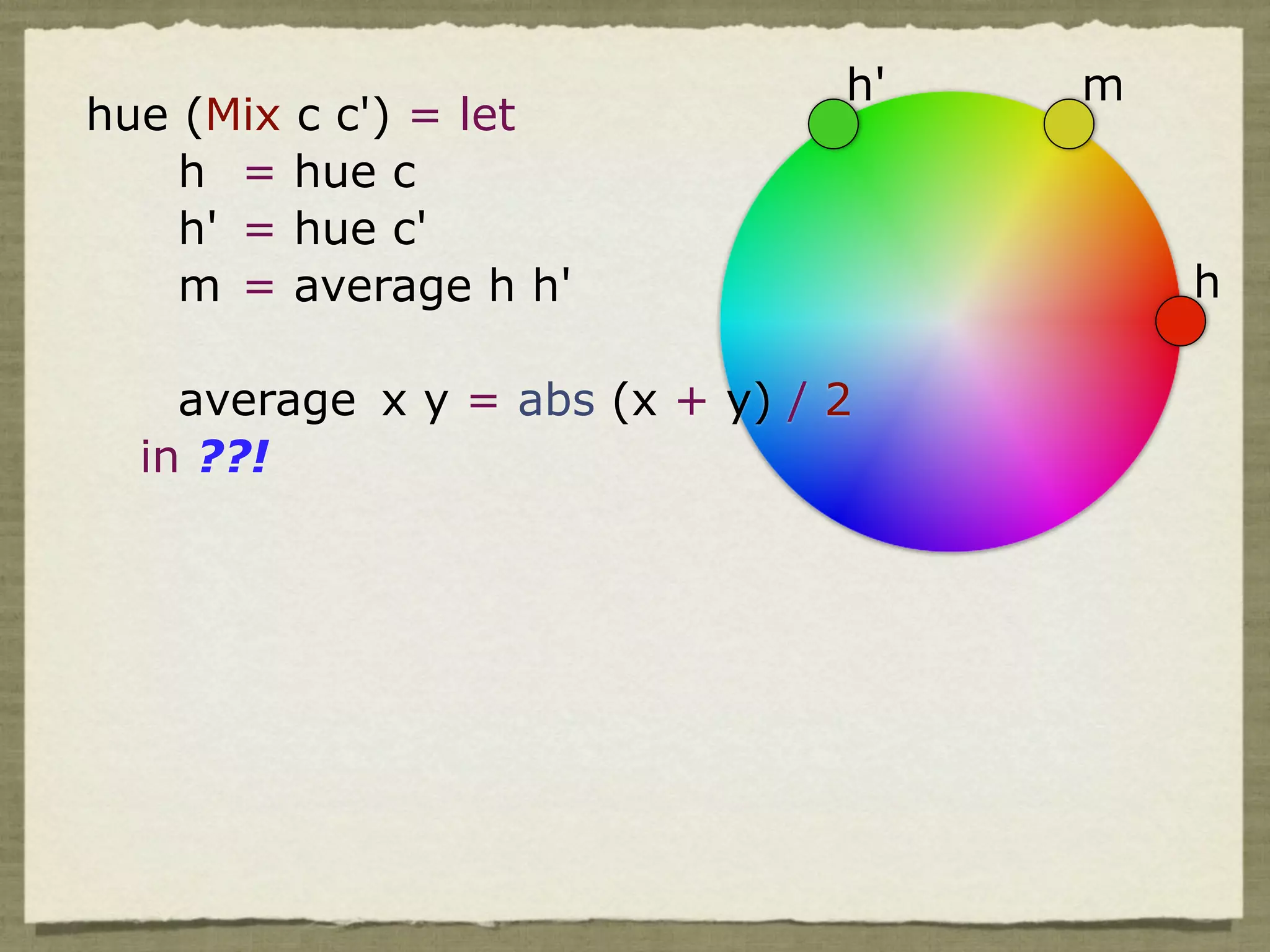 h'   m
hue (Mix c c') = let
    h = hue c
    h' = hue c'
    m = average h h'                     h

    average x y = abs (x + y) / 2
  in ??!
 