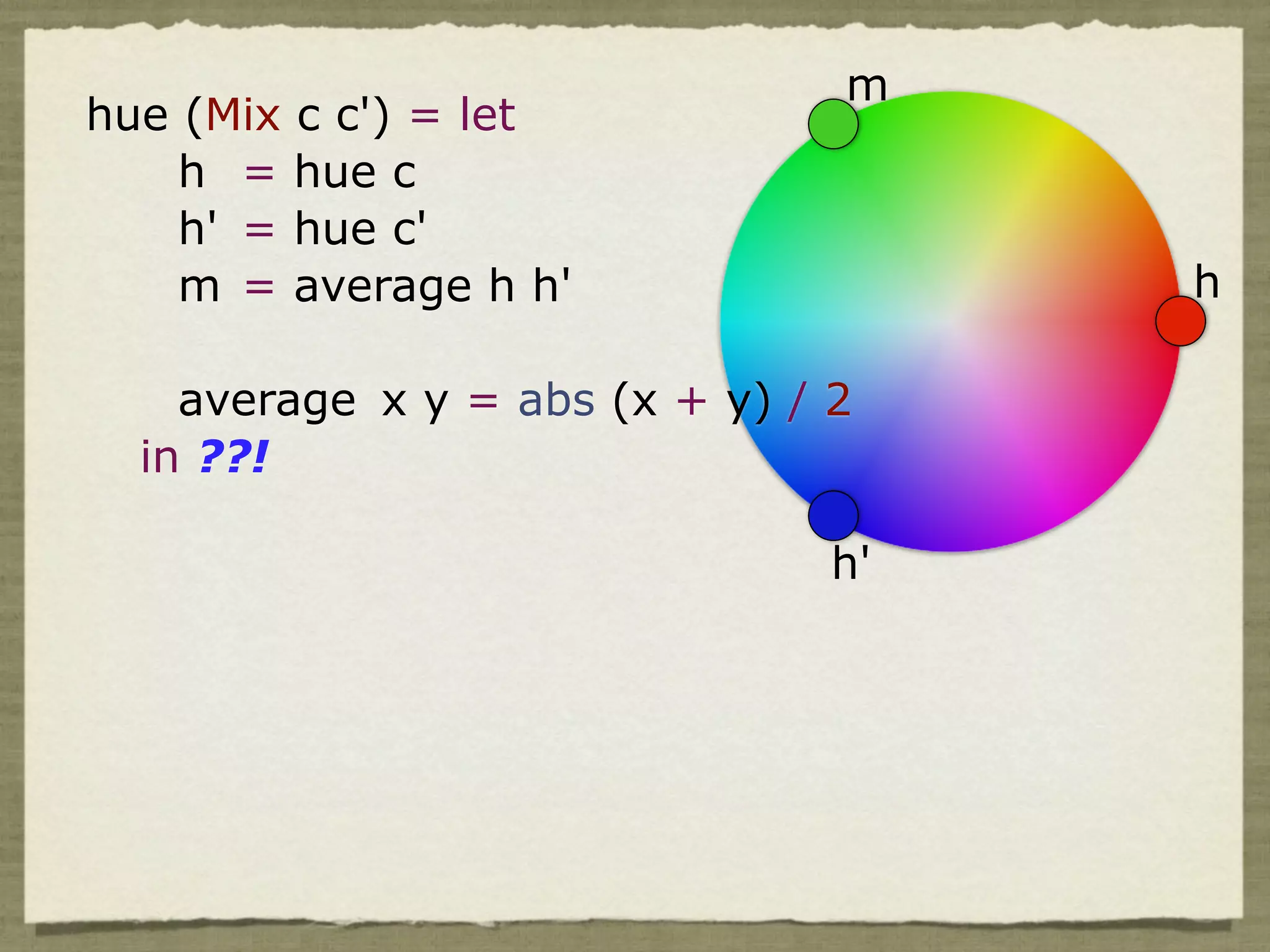 m
hue (Mix c c') = let
    h = hue c
    h' = hue c'
    m = average h h'                 h

    average x y = abs (x + y) / 2
  in ??!

                                h'
 