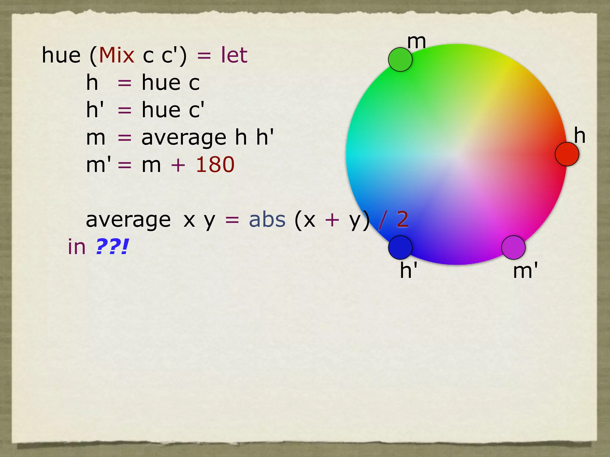 m
hue (Mix c c') = let
    h = hue c
    h' = hue c'
    m = average h h'                      h
    m' = m + 180

    average x y = abs (x + y) / 2
  in ??!
                                h'   m'
 