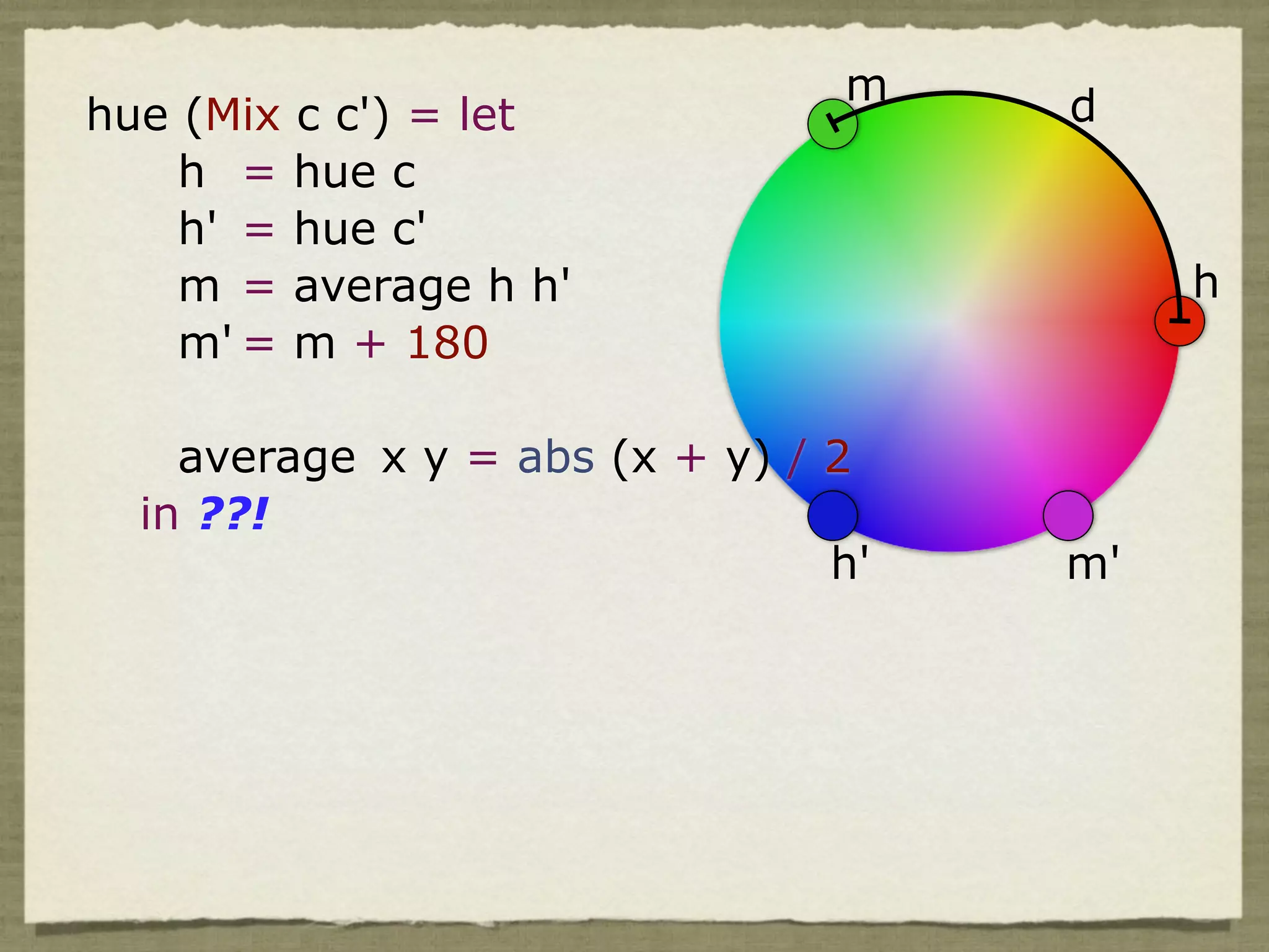 m    d
hue (Mix c c') = let
    h = hue c
    h' = hue c'
    m = average h h'                      h
    m' = m + 180

    average x y = abs (x + y) / 2
  in ??!
                                h'   m'
 