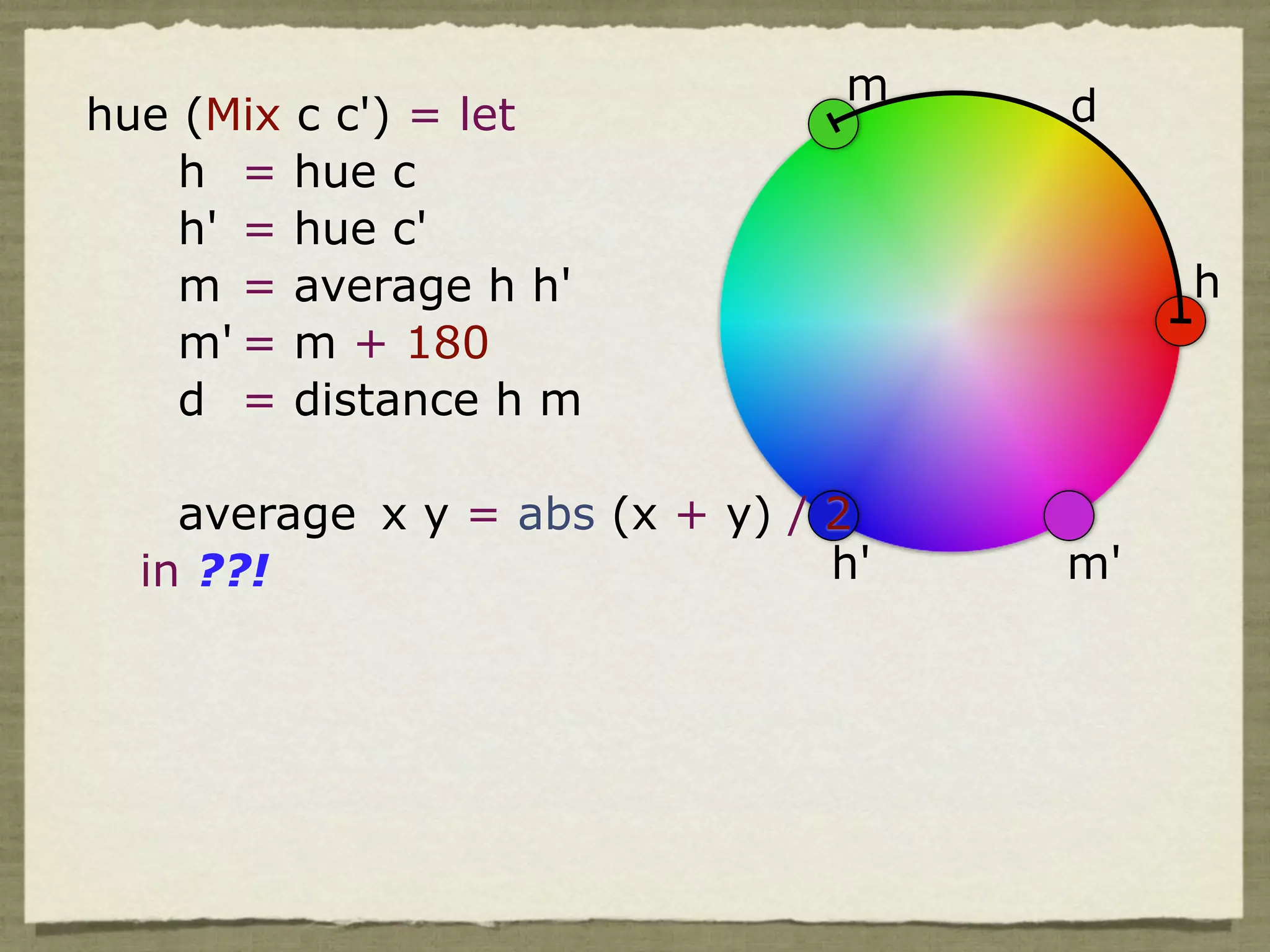m    d
hue (Mix c c') = let
    h = hue c
    h' = hue c'
    m = average h h'                      h
    m' = m + 180
    d = distance h m

    average x y = abs (x + y) / 2
  in ??!                        h'   m'
 