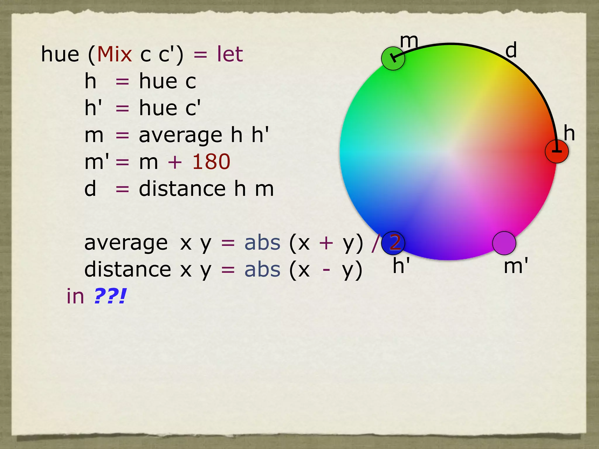 m    d
hue (Mix c c') = let
    h = hue c
    h' = hue c'
    m = average h h'                     h
    m' = m + 180
    d = distance h m

    average x y = abs (x + y) / 2
    distance x y = abs (x - y) h'   m'
  in ??!
 