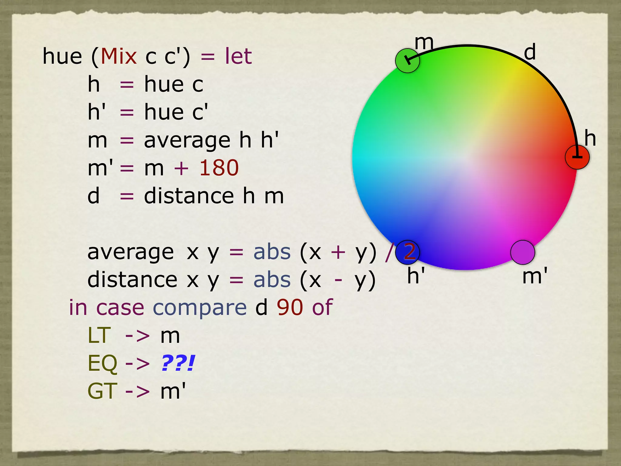 m    d
hue (Mix c c') = let
    h = hue c
    h' = hue c'
    m = average h h'                     h
    m' = m + 180
    d = distance h m

    average x y = abs (x + y) / 2
    distance x y = abs (x - y) h'   m'
  in case compare d 90 of
    LT -> m
    EQ -> ??!
    GT -> m'
 