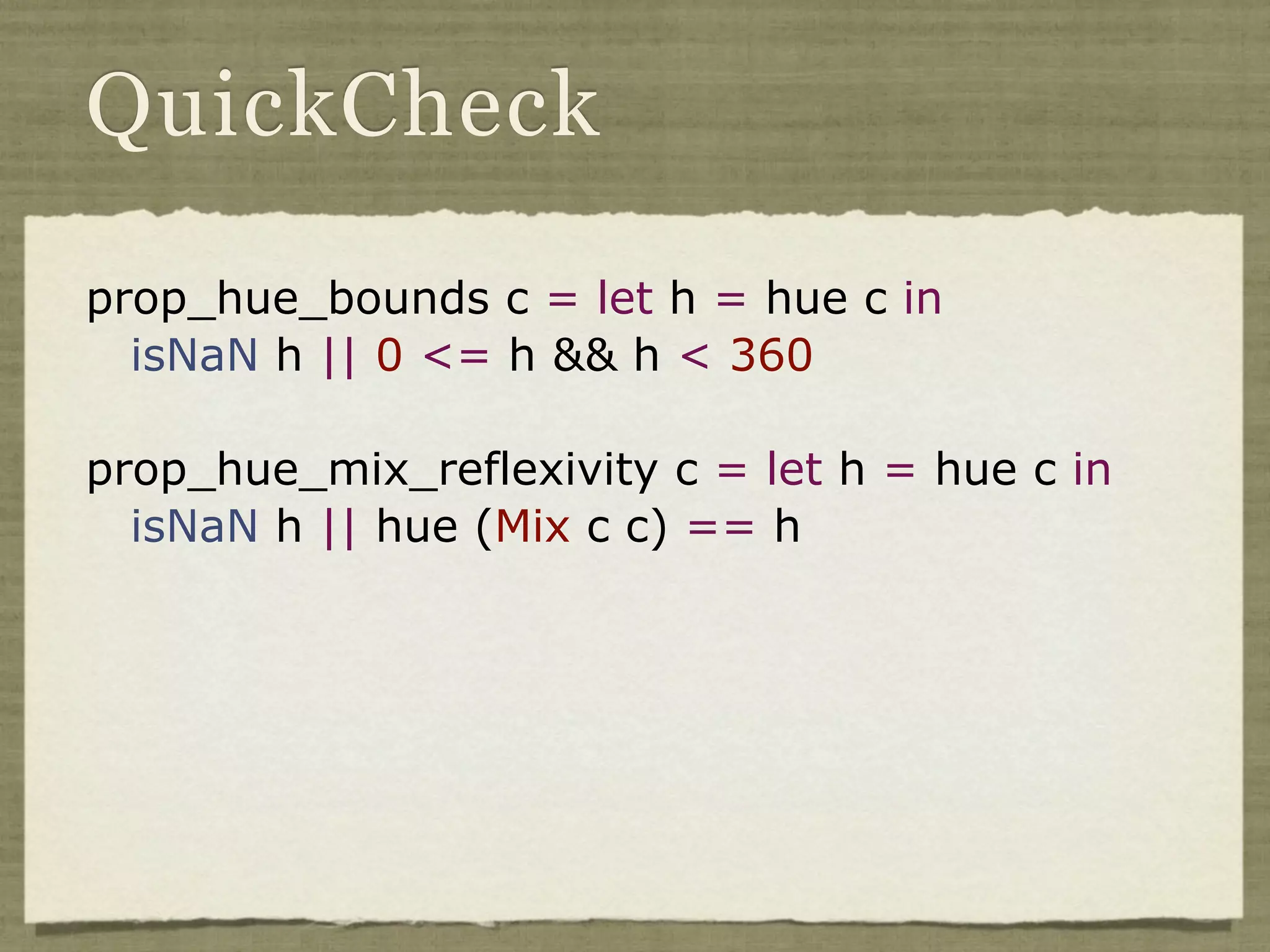 QuickCheck

prop_hue_bounds c = let h = hue c in
  isNaN h || 0 <= h && h < 360

prop_hue_mix_reflexivity c = let h = hue c in
  isNaN h || hue (Mix c c) == h
 