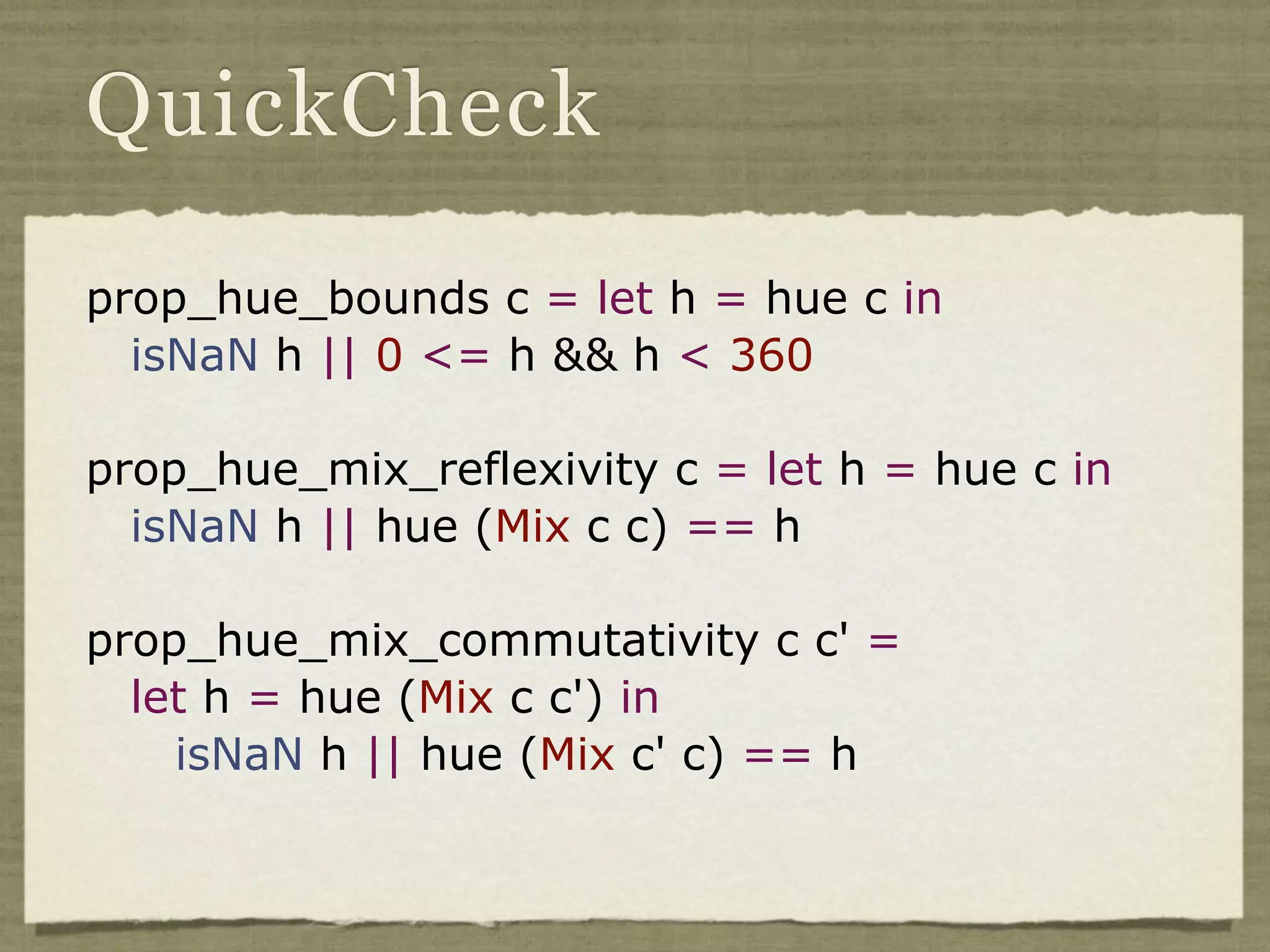 QuickCheck

prop_hue_bounds c = let h = hue c in
  isNaN h || 0 <= h && h < 360

prop_hue_mix_reflexivity c = let h = hue c in
  isNaN h || hue (Mix c c) == h

prop_hue_mix_commutativity c c' =
  let h = hue (Mix c c') in
    isNaN h || hue (Mix c' c) == h
 