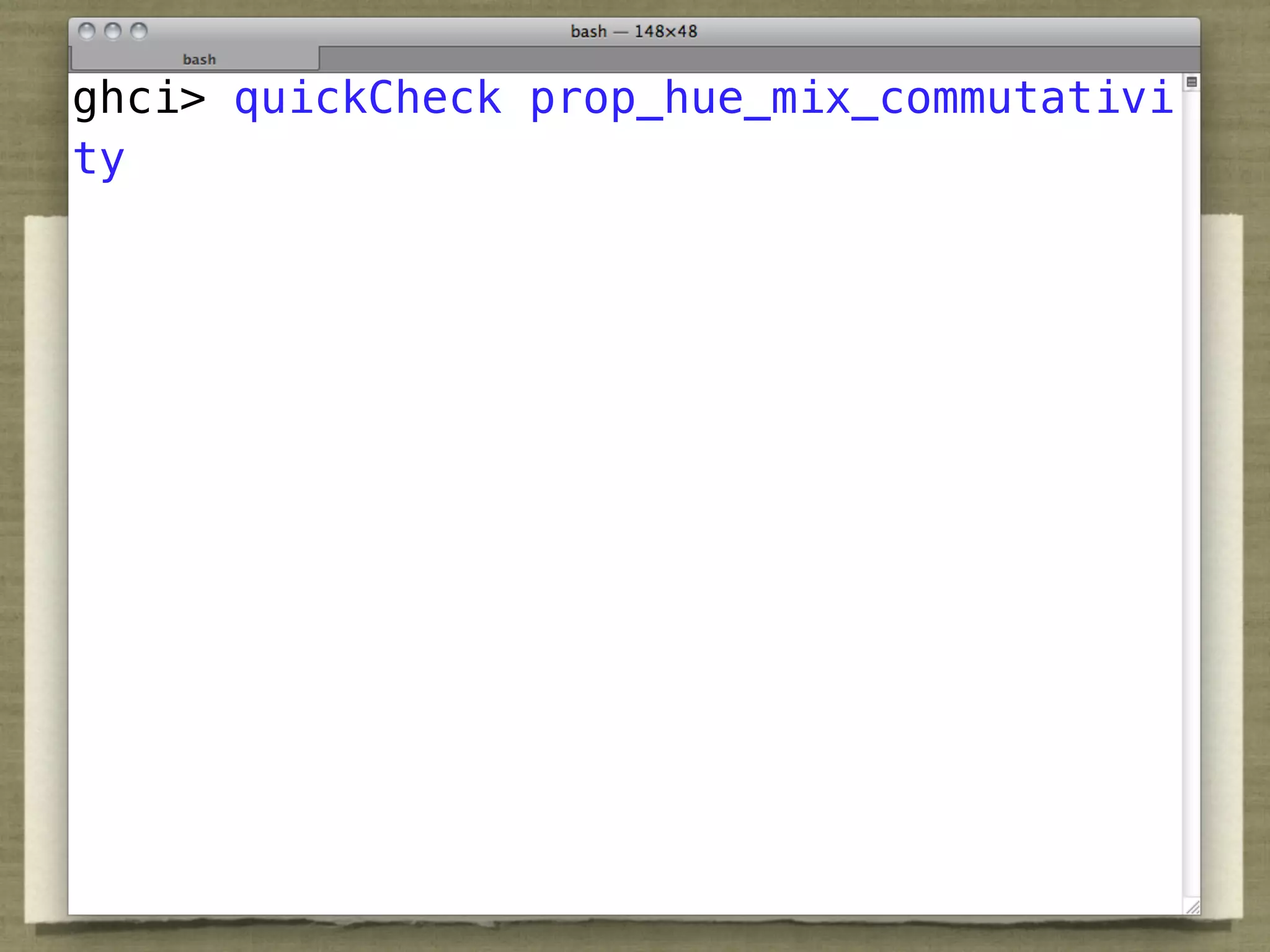 QuickCheck
ghci> quickCheck prop_hue_mix_commutativi
ty


prop_hue_bounds c = let h = hue c in
  isNaN h || 0 <= h && h < 360

prop_hue_mix_reflexivity c = let h = hue c in
  isNaN h || hue (Mix c c) == h

prop_hue_mix_commutativity c c' =
  let h = hue (Mix c c') in
    isNaN h || hue (Mix c' c) == h
 
