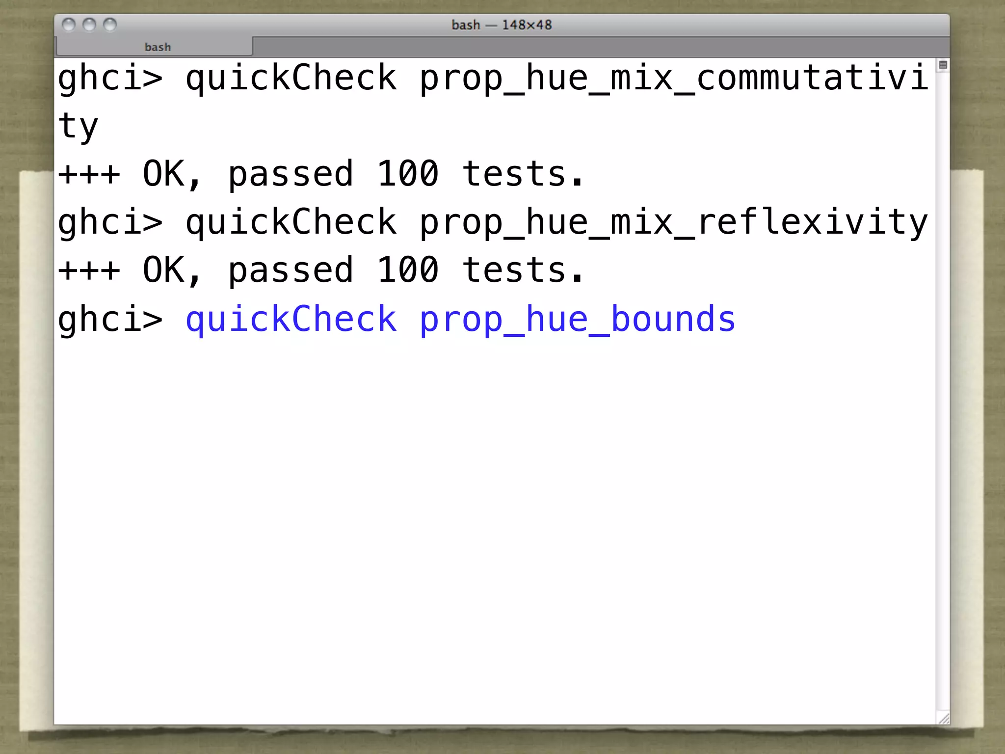ghci> quickCheck prop_hue_mix_commutativi
ty
+++ OK, passed 100 tests.
ghci> quickCheck prop_hue_mix_reflexivity
+++ OK, passed 100 tests.
ghci> quickCheck prop_hue_bounds
 