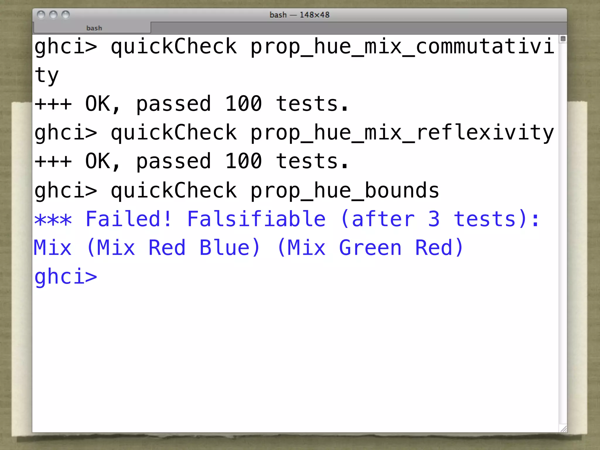 ghci> quickCheck prop_hue_mix_commutativi
ty
+++ OK, passed 100 tests.
ghci> quickCheck prop_hue_mix_reflexivity
+++ OK, passed 100 tests.
ghci> quickCheck prop_hue_bounds
*** Failed! Falsifiable (after 3 tests):
Mix (Mix Red Blue) (Mix Green Red)
ghci>
 