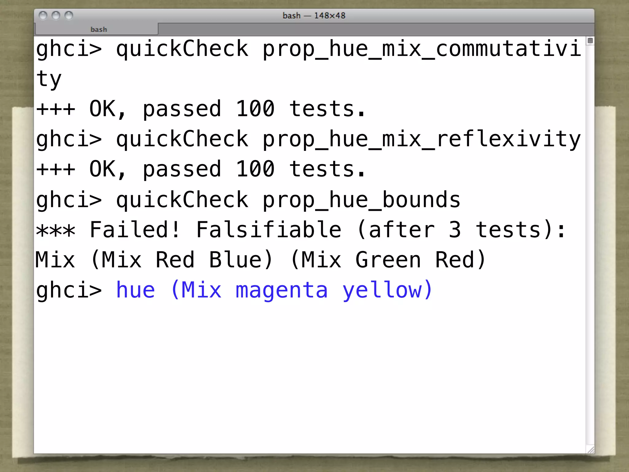 ghci> quickCheck prop_hue_mix_commutativi
ty
+++ OK, passed 100 tests.
ghci> quickCheck prop_hue_mix_reflexivity
+++ OK, passed 100 tests.
ghci> quickCheck prop_hue_bounds
*** Failed! Falsifiable (after 3 tests):
Mix (Mix Red Blue) (Mix Green Red)
ghci> hue (Mix magenta yellow)
 