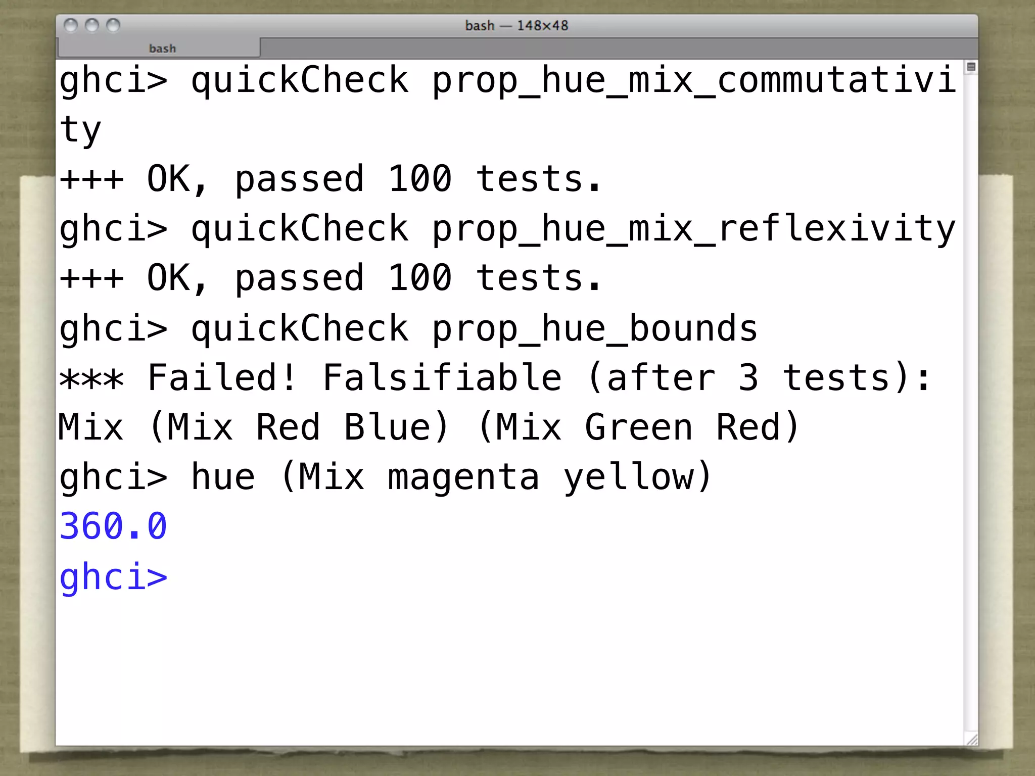 ghci> quickCheck prop_hue_mix_commutativi
ty
+++ OK, passed 100 tests.
ghci> quickCheck prop_hue_mix_reflexivity
+++ OK, passed 100 tests.
ghci> quickCheck prop_hue_bounds
*** Failed! Falsifiable (after 3 tests):
Mix (Mix Red Blue) (Mix Green Red)
ghci> hue (Mix magenta yellow)
360.0
ghci>
 