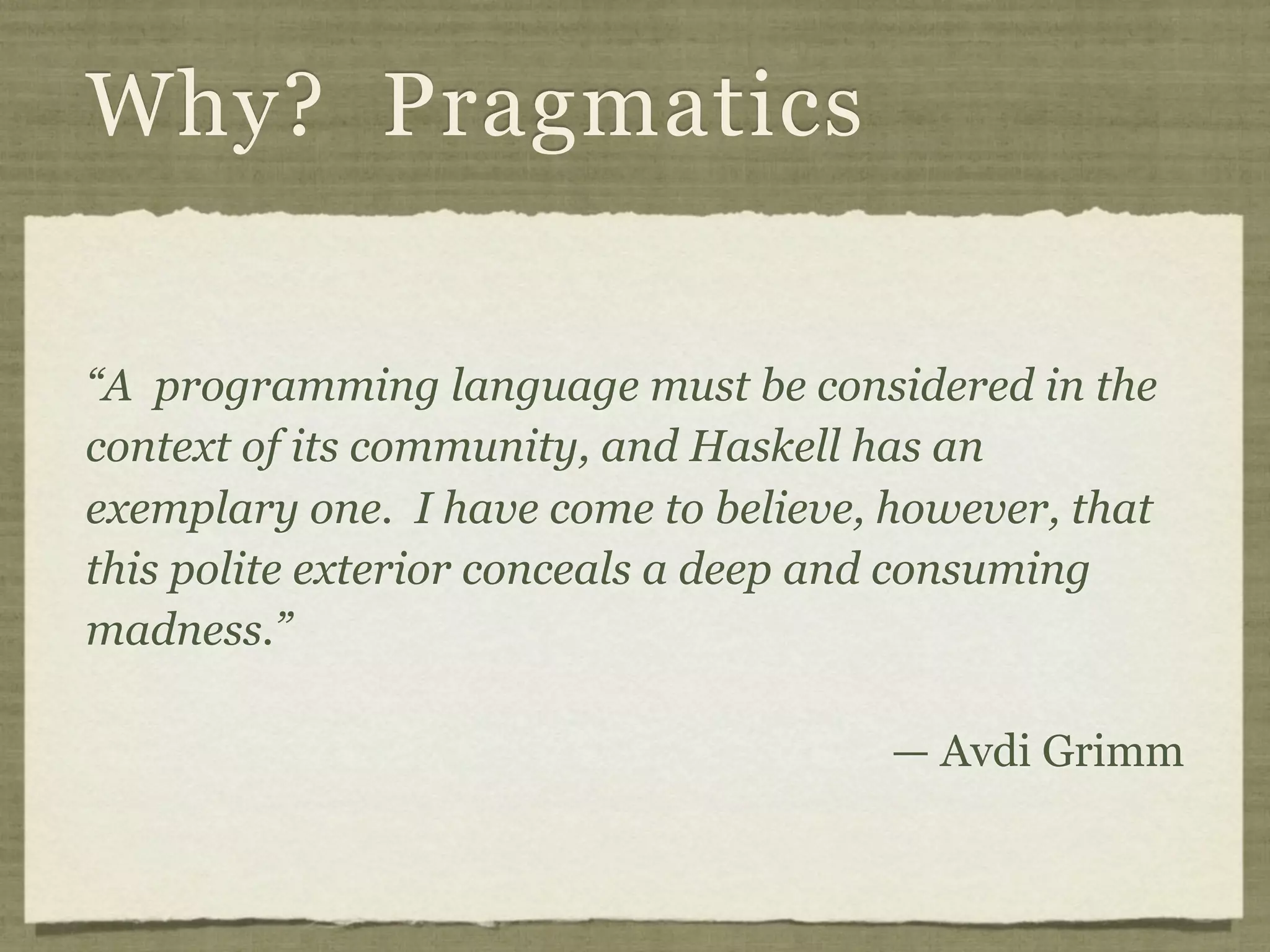 Why? Pragmatics

“A programming language must be considered in the
context of its community, and Haskell has an
exemplary one. I have come to believe, however, that
this polite exterior conceals a deep and consuming
madness.”

                                       — Avdi Grimm
 