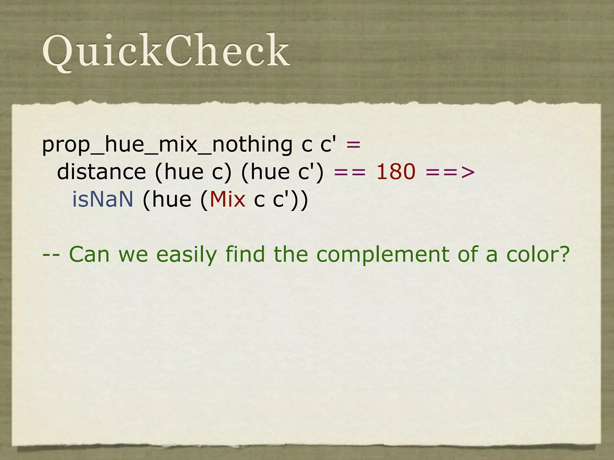 QuickCheck

prop_hue_mix_nothing c c' =
 distance (hue c) (hue c') == 180 ==>
   isNaN (hue (Mix c c'))

-- Can we easily find the complement of a color?
 