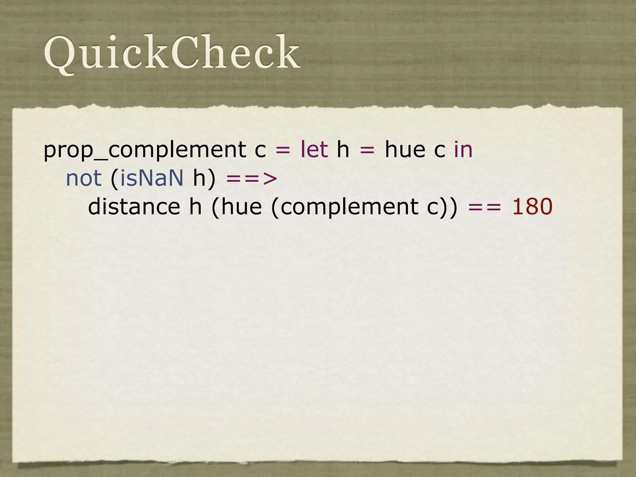 QuickCheck

prop_complement c = let h = hue c in
  not (isNaN h) ==>
    distance h (hue (complement c)) == 180
 