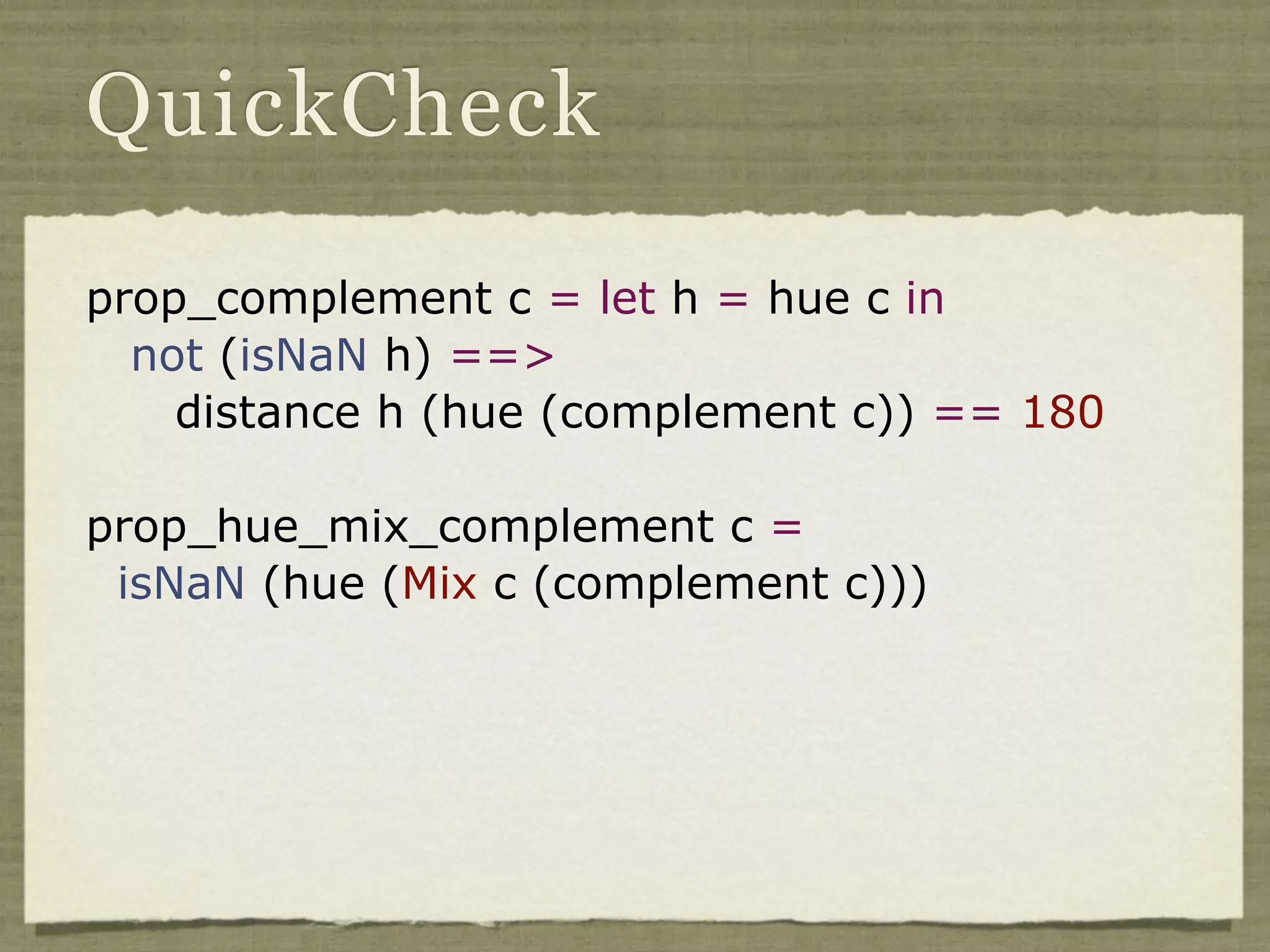 QuickCheck

prop_complement c = let h = hue c in
  not (isNaN h) ==>
    distance h (hue (complement c)) == 180

prop_hue_mix_complement c =
 isNaN (hue (Mix c (complement c)))
 