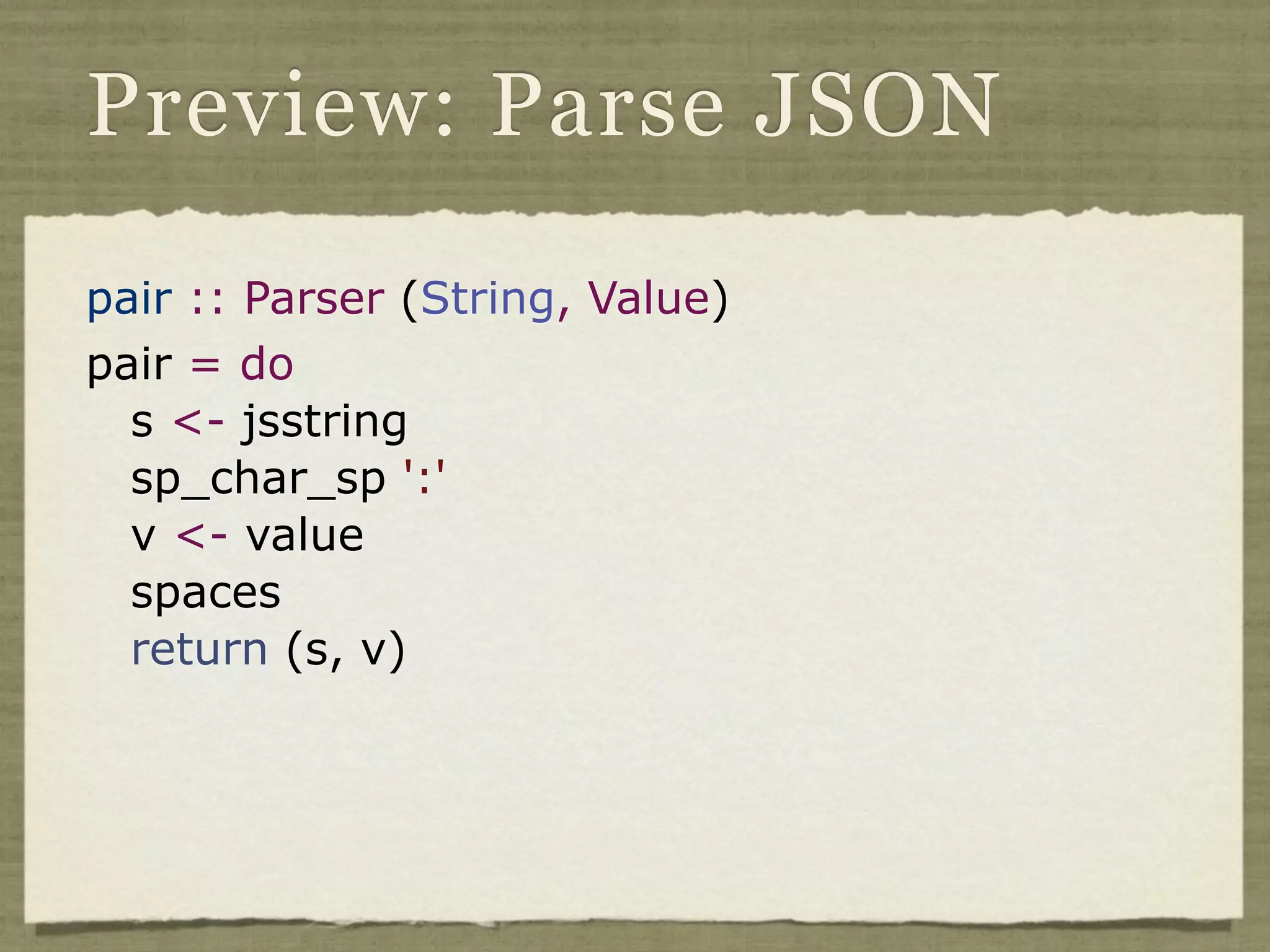 Preview: Parse JSON

pair :: Parser (String, Value)
pair = do
  s <- jsstring
  sp_char_sp ':'
  v <- value
  spaces
  return (s, v)
 