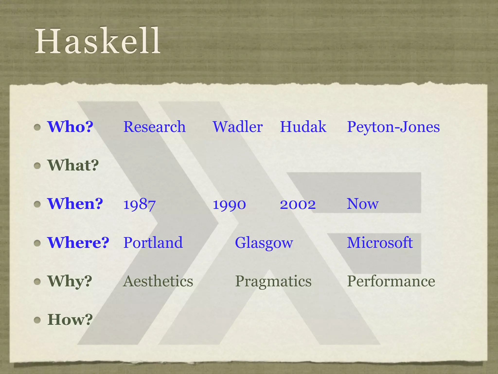 Haskell

Who?    Research     Wadler   Hudak   Peyton-Jones

What?

When?   1987         1990     2002    Now

Where? Portland        Glasgow        Microsoft

Why?    Aesthetics     Pragmatics     Performance

How?
 