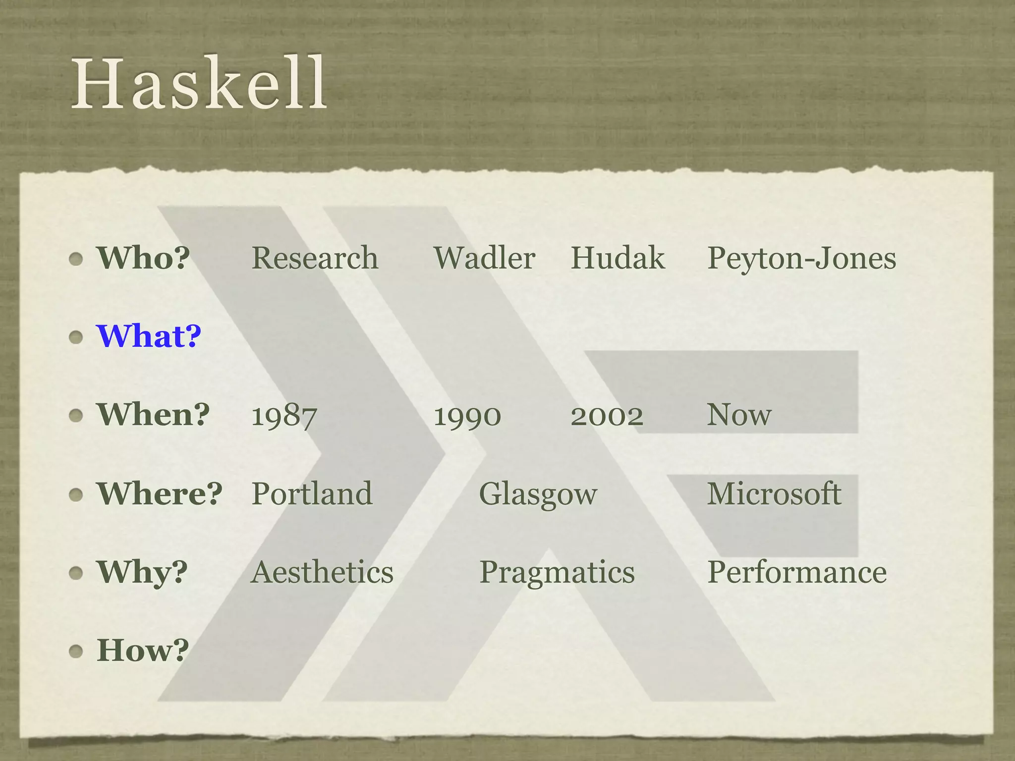 Haskell

Who?    Research     Wadler   Hudak   Peyton-Jones

What?

When?   1987         1990     2002    Now

Where? Portland        Glasgow        Microsoft

Why?    Aesthetics     Pragmatics     Performance

How?
 