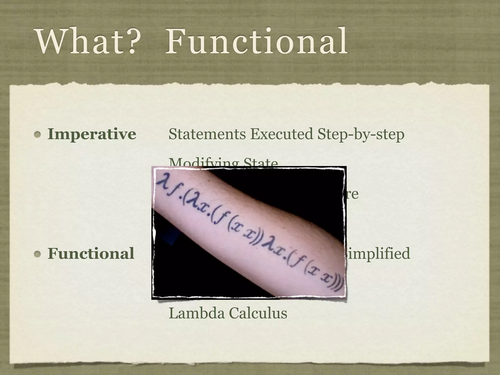 What? Functional

Imperative   Statements Executed Step-by-step
             Modifying State
             Von Neumann Architecture


Functional   Expressions Recursively Simplified
             Reduced Value
             Lambda Calculus
 