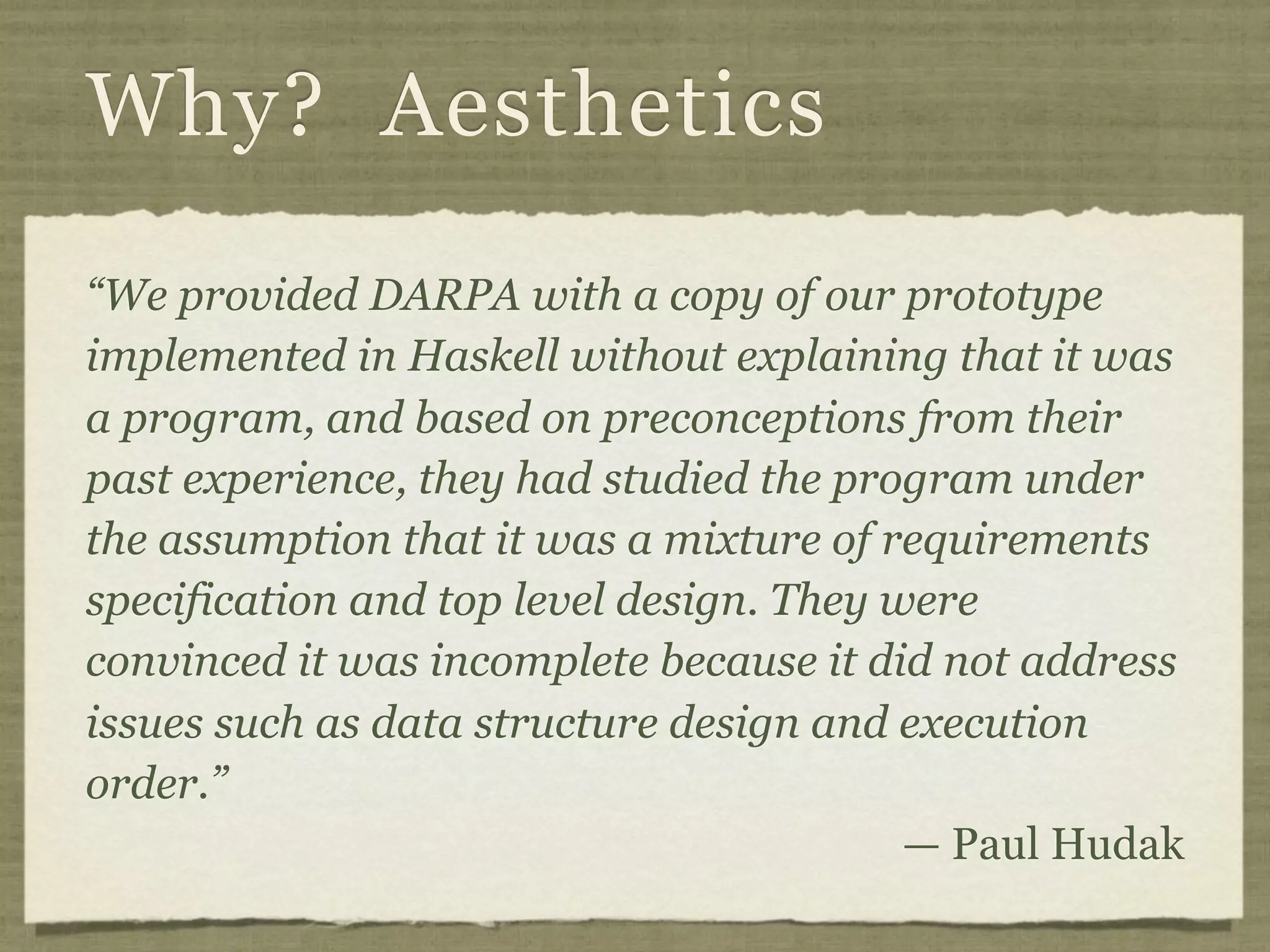Why? Aesthetics
“We provided DARPA with a copy of our prototype
implemented in Haskell without explaining that it was
a program, and based on preconceptions from their
past experience, they had studied the program under
the assumption that it was a mixture of requirements
specification and top level design. They were
convinced it was incomplete because it did not address
issues such as data structure design and execution
order.”
                                          — Paul Hudak
 