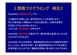 2.関数プログラミング 補足２
Haskellは純粋関数型言語です。

この場合の「純粋」とは、副作用がないことを意味します。
同じ引数を渡した関数はいつも同じ値を返し、状態の変更を
引き起こす代入も存在しません。
このことを「参照透過性」と呼びます。

Haskellは「遅延評価」が基本です。値の計算は必要になったとき
にはじめて行われます。

Haskellのこれらの性質は、参照透過性のおかげで暗黙の状態が
ないことから、保守性が高く、また遅延評価のおかげで不必要な
計算を避けることができ、無限列を簡単に取り扱うことができます。
 