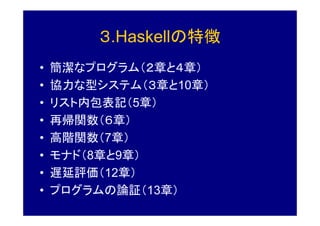 ３.Haskellの特徴
•   簡潔なプログラム（２章と４章）
•   協力な型システム（３章と10章）
•   リスト内包表記（5章）
•   再帰関数（６章）
•   高階関数（7章）
•   モナド（8章と9章）
•   遅延評価（12章）
•   プログラムの論証（13章）
 
