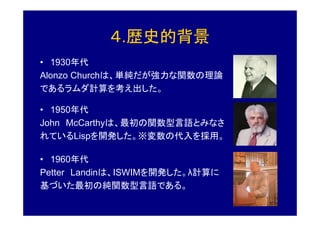 ４.歴史的背景
• 1930年代
Alonzo Churchは、単純だが強力な関数の理論
であるラムダ計算を考え出した。

• 1950年代
John McCarthyは、最初の関数型言語とみなさ
れているLispを開発した。※変数の代入を採用。

• 1960年代
Petter Landinは、ISWIMを開発した。λ計算に
基づいた最初の純関数型言語である。
 