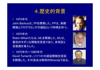 ４.歴史的背景
• 1970年代
John Backusは、FPを開発した。FPは、高階
関数とプログラミングの論証という特徴を持つ。

• 1970年代
Robin Milnerたちは、MLを開発した。MLは、
最初のモダンな関数型言語であり、多相型と
型推論を導入した。

• 1970年代～1980年代
David Turnerは、いくつかの遅延関数型言語
を開発した。その頂点は商用のMirandaである。
 