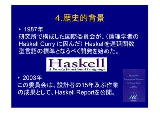 ４.歴史的背景
• 1987年
研究所で構成した国際委員会が、（論理学者の
Haskell Curry に因んだ） Haskellを遅延関数
型言語の標準となるべく開発を始めた。



• 2003年
この委員会は、設計者の15年及ぶ作業
の成果として、Haskell Reportを公開。
 
