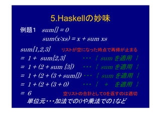 5.Haskellの妙味
例題１ sum[] = 0
       sum(x:xs) = x + sum xs
sum[1,2,3]     リストが空になった時点で再帰が止まる
= 1 + sum[2,3]        ・・・ { sum を適用 }
= 1 + (2 + sum [3]) ・・・ { sum を適用 }
= 1 + (2 + (3 + sum[]) ・・・ { sum を適用 }
= 1 + (2 + (3 + 0)     ・・・ { + を適用 }
= 6             空リストの合計として０を返すのは適切
  単位元・・・加法での0や乗法での1など
 