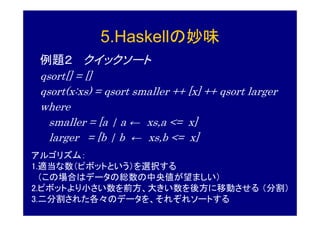 5.Haskellの妙味
 例題２ クイックソート
 qsort[] = []
 qsort(x:xs) = qsort smaller ++ [x] ++ qsort larger
 where
   smaller = [a | a ← xs,a <= x]
   larger = [b | b ← xs,b <= x]
アルゴリズム：
1.適当な数（ピボットという）を選択する
  （この場合はデータの総数の中央値が望ましい）
2.ピボットより小さい数を前方、大きい数を後方に移動させる （分割）
3.二分割された各々のデータを、それぞれソートする
 