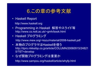 6.この章の参考文献
• Haskell Report
 http://www.haskell.org
• Programming in Haskell 解答やスライド等
  http://www.cs.nott.ac.uk/~gmh/book.html
• Haskell プログラミング
  http://www.mew.org/~kazu/material/2008-haskell.pdf
• 本物のプログラマはHaskellを使う
  http://itpro.nikkeibp.co.jp/article/COLUMN/20060915/24821
  5/?ST=develop
• なぜ関数プログラミングは重要か
  http://www.sampou.org/haskell/article/whyfp.html
 