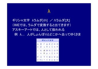 λ
ギリシャ文字 λラムダ[小] ／ Λラムダ[大]
（IMEでは、ラムダで変換すると出てきます）
アスキーアートでは、人として扱われる
  例 λ 人がしょんぼりとどこかへ去ってゆくさま
 
