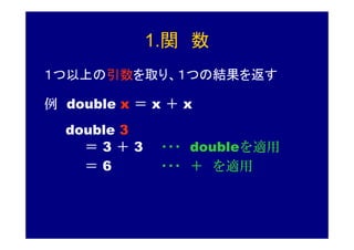 1.関 数
１つ以上の引数を取り、１つの結果を返す

例 double x ＝ x ＋ x
  double 3
    ＝3＋3      ・・・ doubleを適用
    ＝6        ・・・ ＋ を適用
 