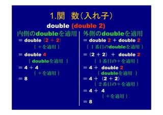 1.関 数（入れ子）
      double (double 2)
内側のdoubleを適用 外側のdoubleを適用
＝ double （2 ＋ 2）   ＝ double 2 ＋ double 2
    ｛ ＋を適用 ｝       ｛ １番目のdoubleを適用 ｝
＝ double 4         ＝ （2 ＋ 2） ＋ double 2
  ｛ doubleを適用 ｝       ｛ １番目の＋を適用 ｝
＝4＋4               ＝ 4 ＋ double 2
    ｛ ＋を適用 ｝           ｛ doubleを適用 ｝
＝8                 ＝ 4 ＋ （2 ＋ 2）
                      ｛ ２番目の＋を適用 ｝
                   ＝4＋ 4
                         ｛ ＋を適用 ｝
                   ＝8
 
