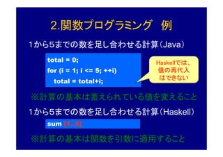 2.関数プログラミング 例
１から５までの数を足し合わせる計算（Java）
   total = 0;                 Haskellでは、
                              Haskellでは、
   for (i = 1; i <= 5; ++i)   値の再代入
                               はできない
     total = total+i;

※計算の基本は蓄えられている値を変えること
１から５までの数を足し合わせる計算（Haskell）
   sum [1..5]

※計算の基本は関数を引数に適用すること
 