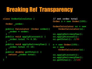 Breaking Ref Transparency
class OrderCalculator {
Order _order;
public Calculator (Order order){ 
_order = order;
}
public void applyDiscount() { 
_order.total *= 0.90;
}
public void applyDeliveryTax() {
_order.total += 10;
}
public double getTotal() {
return _order.total;
}
}
// set order total
Order o = new Order(100);
OrderCalculator oc = new
OrderCalculator(o);
oc.applyDeliveryTax();
oc.applyDiscount();
oc.getTotal(); //99
o = new Order(100);
oc = new
OrderCalculator(o);
oc.applyDiscount();
oc.applyDeliveryTax();
oc.getTotal(); //100
 