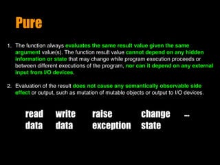 Pure
1. The function always evaluates the same result value given the same
argument value(s). The function result value cannot depend on any hidden
information or state that may change while program execution proceeds or
between different executions of the program, nor can it depend on any external
input from I/O devices. 
2. Evaluation of the result does not cause any semantically observable side
effect or output, such as mutation of mutable objects or output to I/O devices.
read
data
write
data
raise
exception
change
state
…
 