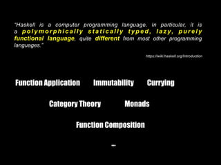 “Haskell is a computer programming language. In particular, it is
a p o l y m o r p h i c a l l y s t a t i c a l l y t y p e d , l a z y, p u r e l y
functional language, quite different from most other programming
languages.”
https://wiki.haskell.org/Introduction
Function Application Immutability Currying
Category Theory Monads
Function Composition
…
 