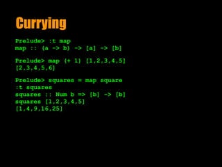 Currying
Prelude> :t map
map :: (a -> b) -> [a] -> [b]
Prelude> map (+ 1) [1,2,3,4,5]
[2,3,4,5,6]
Prelude> squares = map square
:t squares
squares :: Num b => [b] -> [b]
squares [1,2,3,4,5]
[1,4,9,16,25]
 