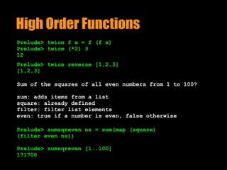 High Order Functions
Prelude> twice f x = f (f x)
Prelude> twice (*2) 3 
12
Prelude> twice reverse [1,2,3]
[1,2,3]
Sum of the squares of all even numbers from 1 to 100?
sum: adds items from a list 
square: already defined 
filter: filter list elements 
even: true if a number is even, false otherwise
Prelude> sumsqreven ns = sum(map (square)
(filter even ns))
Prelude> sumsqreven [1..100]
171700
 