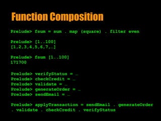 Function Composition
Prelude> fsum = sum . map (square) . filter even
Prelude> [1..100]
[1,2,3,4,5,6,7,…]
Prelude> fsum [1..100]
171700
Prelude> verifyStatus = …
Prelude> checkCredit = …
Prelude> validate = …
Prelude> generateOrder = …
Prelude> sendEmail = …
Prelude> applyTransaction = sendEmail . generateOrder
. validate . checkCredit . verifyStatus
 