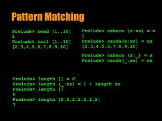 Pattern Matching
Prelude> head [1..10]
1
Prelude> tail [1..10]
[2,3,4,5,6,7,8,9,10]
Prelude> length [] = 0
Prelude> length (_:xs) = 1 + length xs
Prelude> length []
0
Prelude> length [2,2,2,2,2,2,2]
7
Prelude> cabeca (x:xs) = x
1
Prelude> cauda(x:xs) = xs
[2,3,4,5,6,7,8,9,10]
Prelude> cabeca (x:_) = x
Prelude> cauda(_:xs) = xs
 
