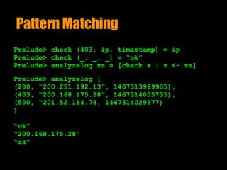 Pattern Matching
Prelude> check (403, ip, timestamp) = ip
Prelude> check (_, _, _) = “ok”
Prelude> analyzelog xs = [check x | x <- xs]
Prelude> analyzelog [ 
(200, “200.251.192.13”, 1467313969905),  
(403, “200.168.175.28”, 1467314005735),  
(500, “201.52.164.78, 1467314029977)
]
“ok”
“200.168.175.28”
“ok”
 