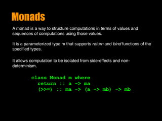 Monads
A monad is a way to structure computations in terms of values and
sequences of computations using those values. 
It is a parameterized type m that supports return and bind functions of the
speciﬁed types.
class Monad m where 
return :: a -> ma 
(>>=) :: ma -> (a -> mb) -> mb
It allows computation to be isolated from side-effects and non-
determinism.
 