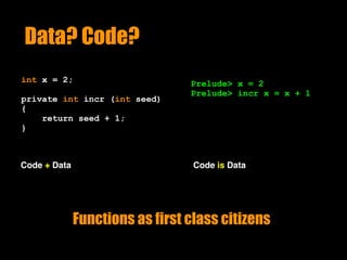 Data? Code?
int x = 2;
private int incr (int seed)
{
return seed + 1;
}
Code + Data
Prelude> x = 2
Prelude> incr x = x + 1
Code is Data
Functions as first class citizens
 