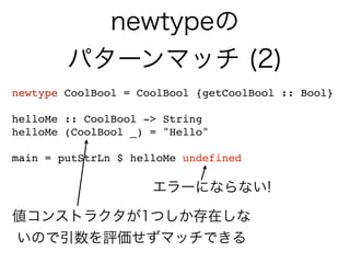 newtypeの
パターンマッチ (2)
newtype CoolBool = CoolBool {getCoolBool :: Bool}
helloMe :: CoolBool -> String
helloMe (CoolBool _) = "Hello"
main = putStrLn $ helloMe undefined
エラーにならない!
値コンストラクタが1つしか存在しな
いので引数を評価せずマッチできる
 
