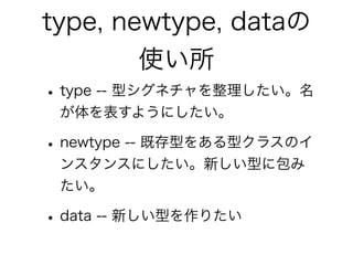 type, newtype, dataの
使い所
•type -- 型シグネチャを整理したい。名
が体を表すようにしたい。
•newtype -- 既存型をある型クラスのイ
ンスタンスにしたい。新しい型に包み
たい。
•data -- 新しい型を作りたい
 