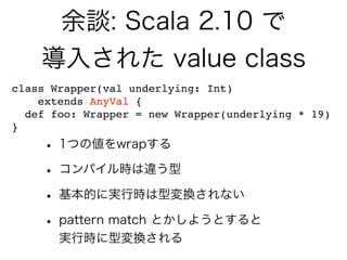 余談: Scala 2.10 で
導入された value class
• 1つの値をwrapする
• コンパイル時は違う型
• 基本的に実行時は型変換されない
• pattern match とかしようとすると
実行時に型変換される
class Wrapper(val underlying: Int)
extends AnyVal {
def foo: Wrapper = new Wrapper(underlying * 19)
}
 