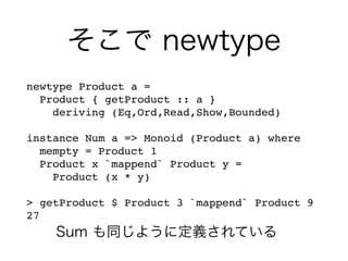 そこで newtype
newtype Product a =
Product { getProduct :: a }
deriving (Eq,Ord,Read,Show,Bounded)
instance Num a => Monoid (Product a) where
mempty = Product 1
Product x `mappend` Product y =
Product (x * y)
> getProduct $ Product 3 `mappend` Product 9
27
Sum も同じように定義されている
 