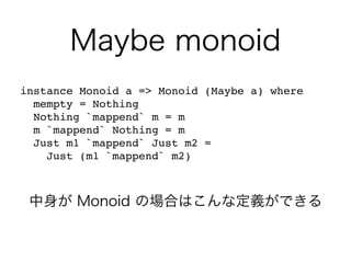 Maybe monoid
instance Monoid a => Monoid (Maybe a) where
mempty = Nothing
Nothing `mappend` m = m
m `mappend` Nothing = m
Just m1 `mappend` Just m2 =
Just (m1 `mappend` m2)
中身が Monoid の場合はこんな定義ができる
 